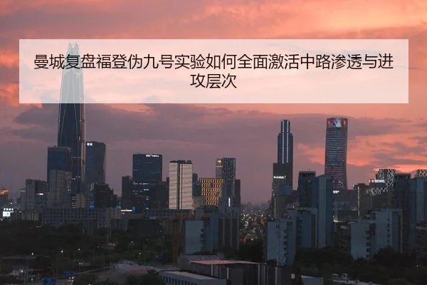 曼城复盘福登伪九号实验如何全面激活中路渗透与进攻层次