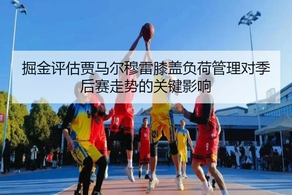 掘金评估贾马尔穆雷膝盖负荷管理对季后赛走势的关键影响