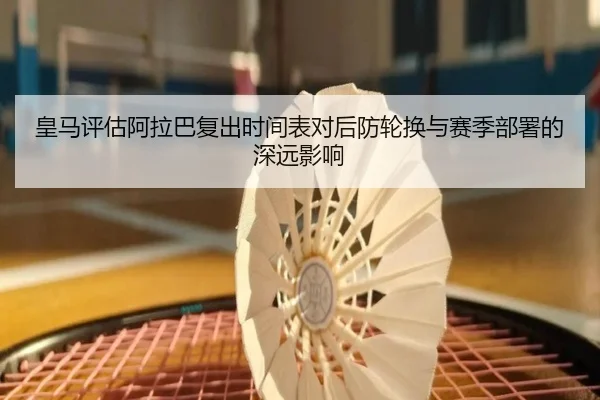 皇马评估阿拉巴复出时间表对后防轮换与赛季部署的深远影响