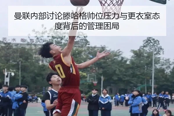 曼联内部讨论滕哈格帅位压力与更衣室态度背后的管理困局