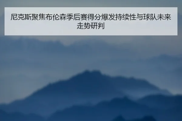 尼克斯聚焦布伦森季后赛得分爆发持续性与球队未来走势研判