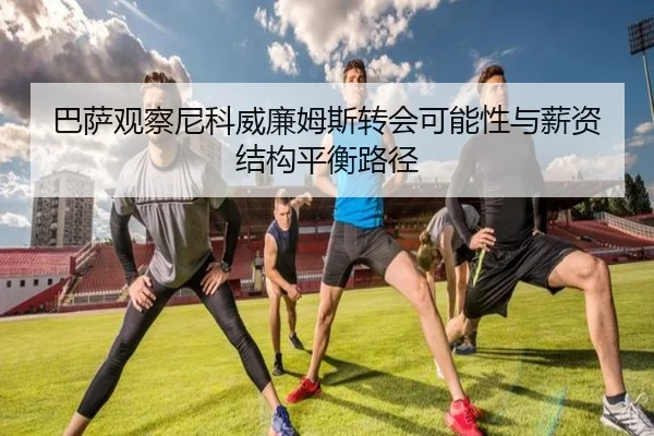 巴萨观察尼科威廉姆斯转会可能性与薪资结构平衡路径