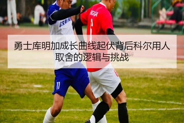勇士库明加成长曲线起伏背后科尔用人取舍的逻辑与挑战