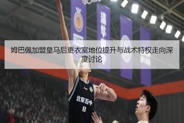 姆巴佩加盟皇马后更衣室地位提升与战术特权走向深度讨论