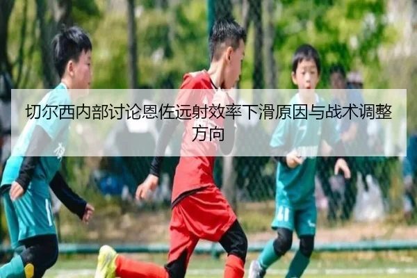 切尔西内部讨论恩佐远射效率下滑原因与战术调整方向