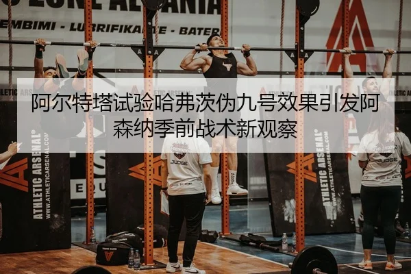 阿尔特塔试验哈弗茨伪九号效果引发阿森纳季前战术新观察