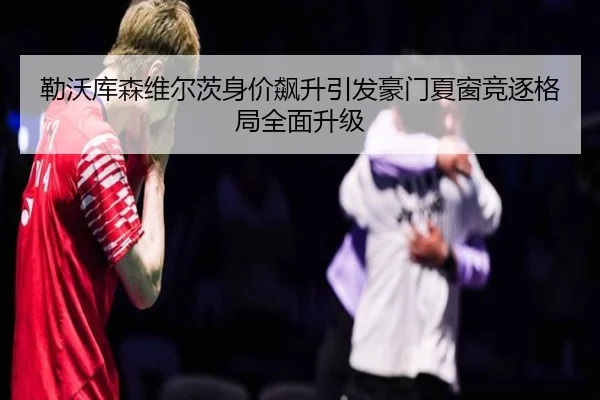 勒沃库森维尔茨身价飙升引发豪门夏窗竞逐格局全面升级