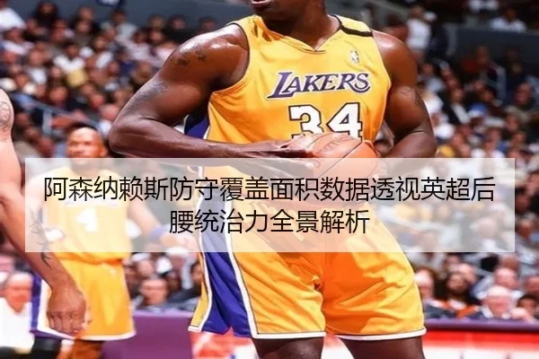 阿森纳赖斯防守覆盖面积数据透视英超后腰统治力全景解析