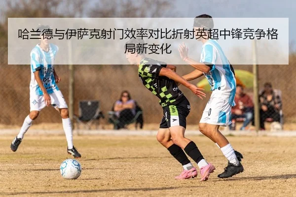 哈兰德与伊萨克射门效率对比折射英超中锋竞争格局新变化