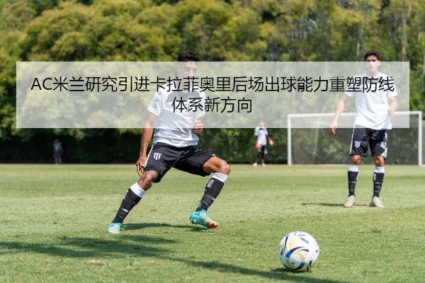 AC米兰研究引进卡拉菲奥里后场出球能力重塑防线体系新方向